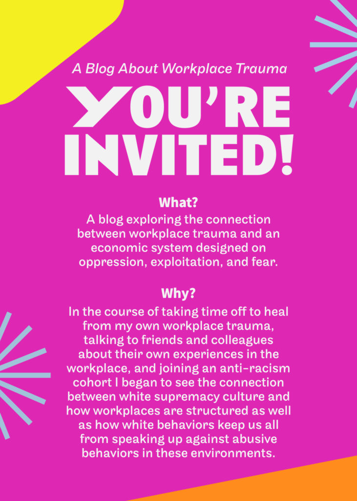 A Blog About Workplace Trauma YOU'RE INVITED! What? A blog exploring the connection between workplace trauma and an economic system designed on oppression, exploitation, and fear. Why? In the course of taking time off to heal from my own workplace trauma, talking to friends and colleagues about their own experiences in the workplace, and joining an anti-racism cohort I began to see the connection between white supremacy culture and how workplaces are structured as well as how white behaviors keep us all from speaking up against abusive behaviors in these environments.