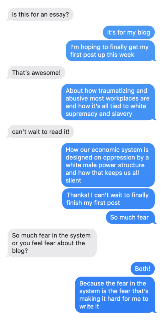 Is this for an essay? It's for my blog I'm hoping to finally get my first post up this week That's awesome! About how traumatizing and abusive most workplaces are and how it's all tied to white supremacv and slaverv can't wait to read it! How our economic system is designed on oppression by a white male power structure and how that keeps us all silent Thanks! I can't wait to finally finish my first post So much fear So much fear in the system or you feel fear about the blog? Both! Because the fear in the svstem is the fear that's making it hard for me to write it